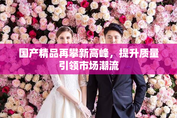 国产精品再攀新高峰，提升质量引领市场潮流
