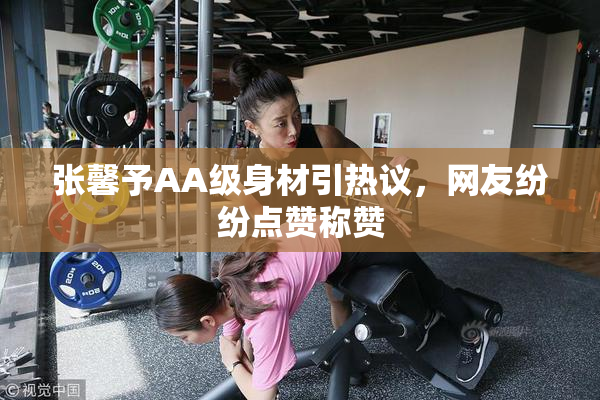 张馨予AA级身材引热议，网友纷纷点赞称赞