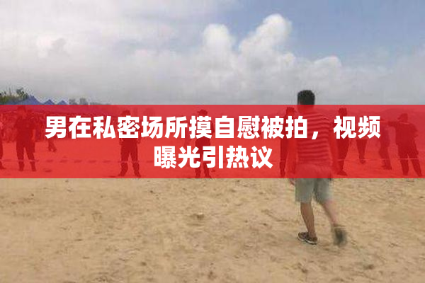 男在私密场所摸自慰被拍，视频曝光引热议