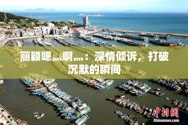 丽颖嗯灬啊灬：深情倾诉，打破沉默的瞬间