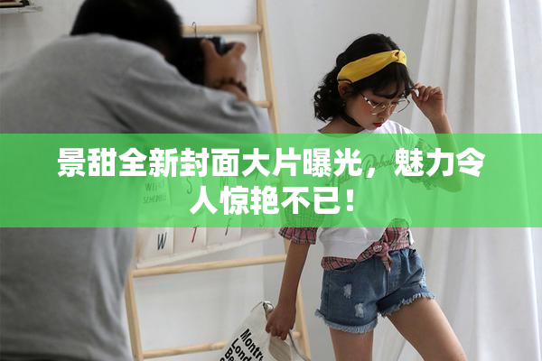 景甜全新封面大片曝光，魅力令人惊艳不已！