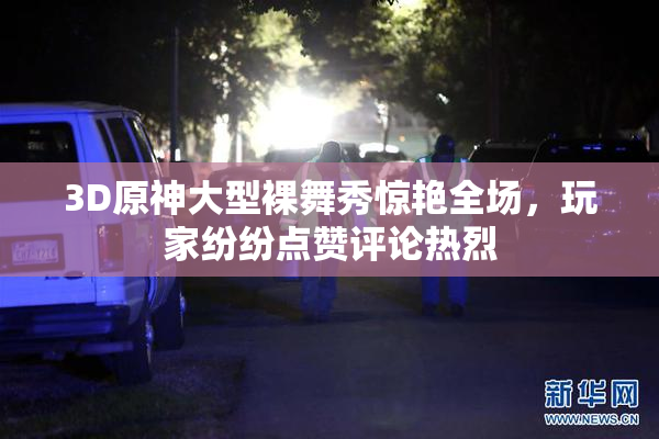 3D原神大型裸舞秀惊艳全场，玩家纷纷点赞评论热烈