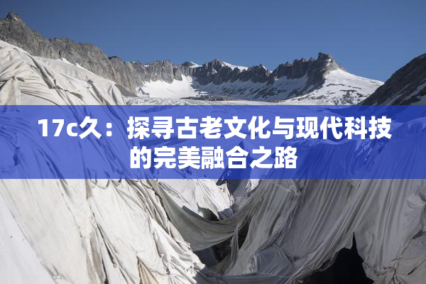 17c久：探寻古老文化与现代科技的完美融合之路