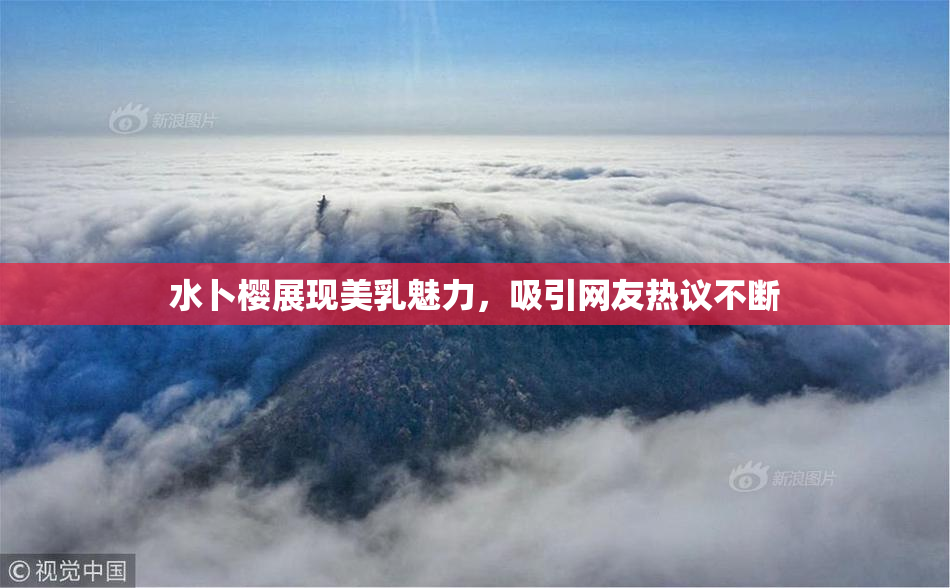 水卜樱展现美乳魅力，吸引网友热议不断
