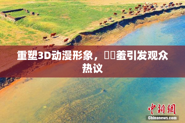 重塑3D动漫形象，❌‌羞引发观众热议