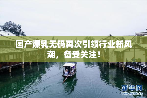 国产爆乳无码再次引领行业新风潮，备受关注！