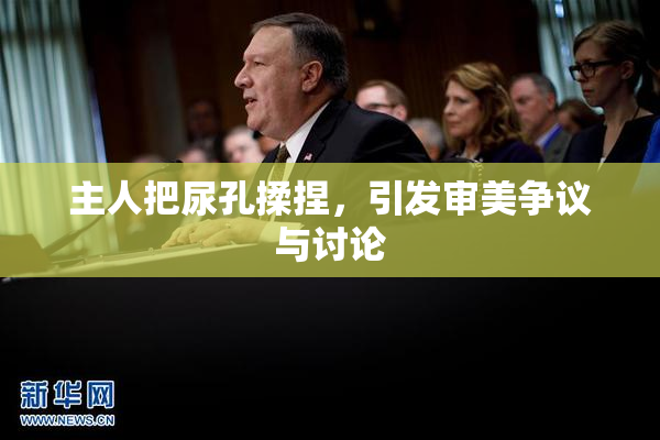 主人把尿孔揉捏，引发审美争议与讨论