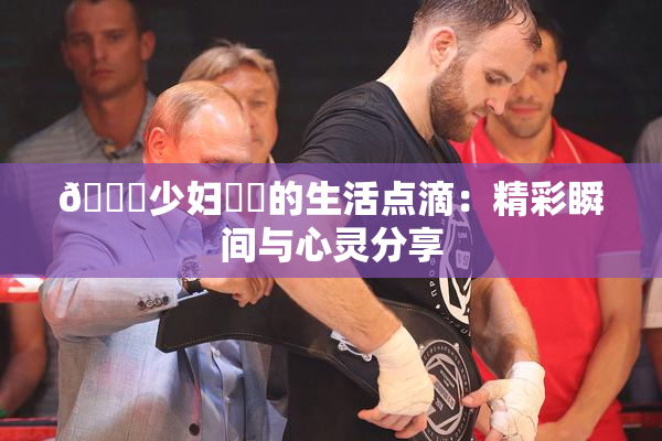 🔞少妇❌‌的生活点滴：精彩瞬间与心灵分享