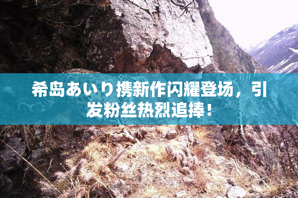 希岛あいり携新作闪耀登场，引发粉丝热烈追捧！