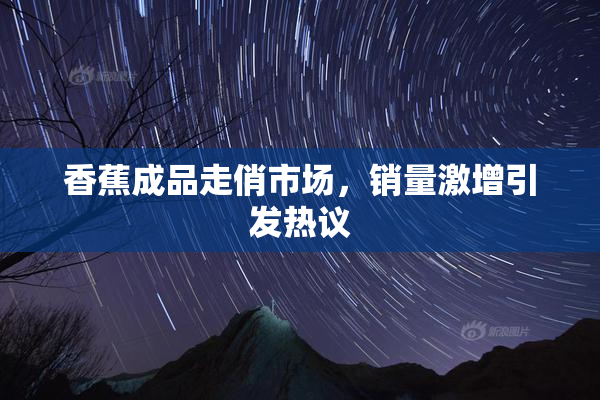 香蕉成品走俏市场，销量激增引发热议