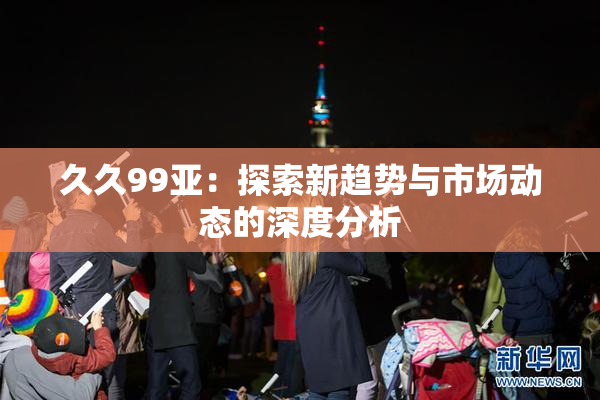 久久99亚：探索新趋势与市场动态的深度分析