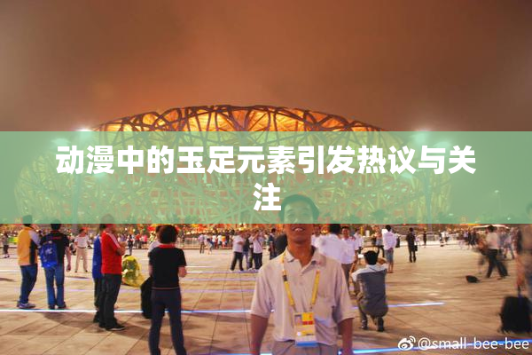动漫中的玉足元素引发热议与关注