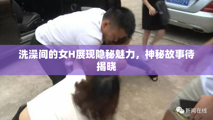洗澡间的女H展现隐秘魅力，神秘故事待揭晓
