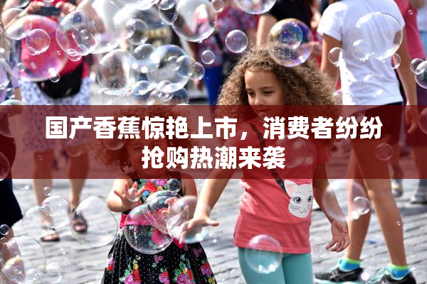 国产香蕉惊艳上市，消费者纷纷抢购热潮来袭