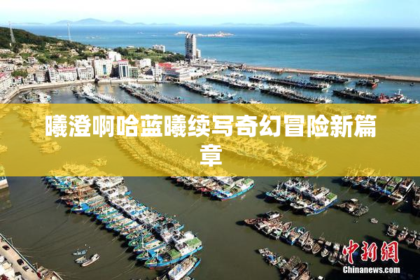 曦澄啊哈蓝曦续写奇幻冒险新篇章