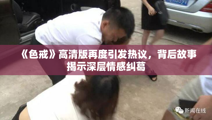 《色戒》高清版再度引发热议，背后故事揭示深层情感纠葛