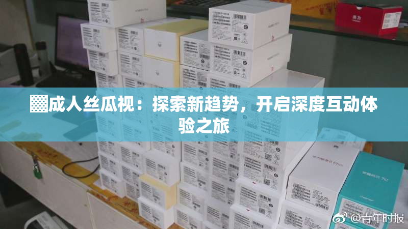 ▓成人丝瓜视：探索新趋势，开启深度互动体验之旅