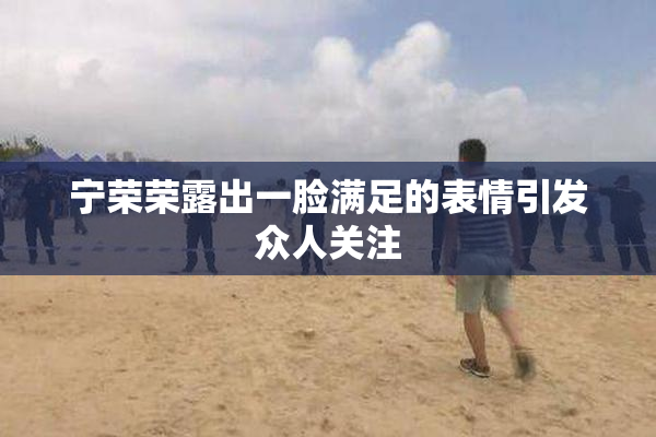 宁荣荣露出一脸满足的表情引发众人关注