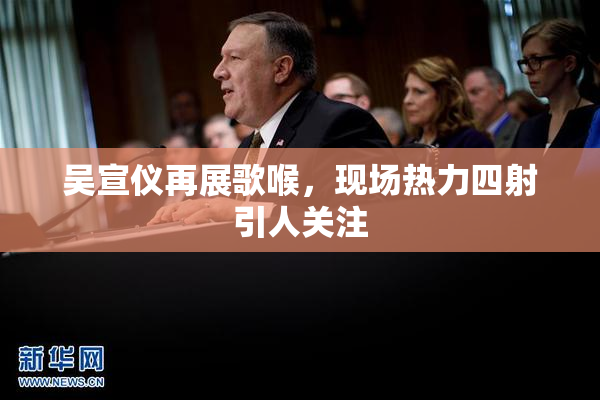 吴宣仪再展歌喉，现场热力四射引人关注