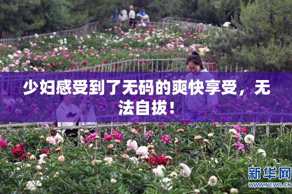 少妇感受到了无码的爽快享受，无法自拔！