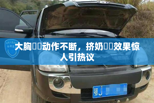 大胸❌‌动作不断，挤奶❌‌效果惊人引热议