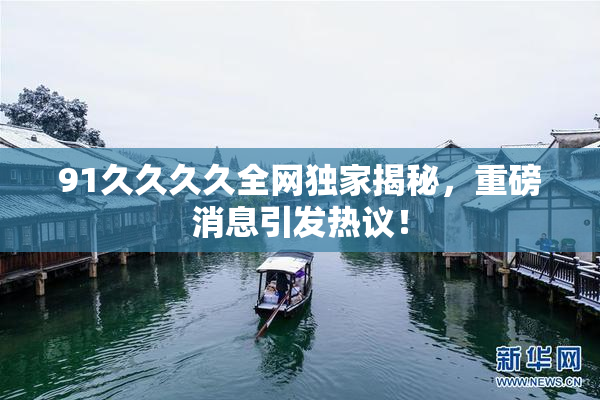 91久久久久全网独家揭秘，重磅消息引发热议！