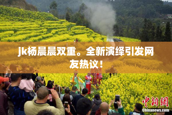 jk杨晨晨双重。全新演绎引发网友热议！