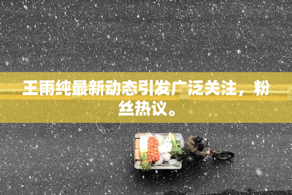 王雨纯最新动态引发广泛关注，粉丝热议。