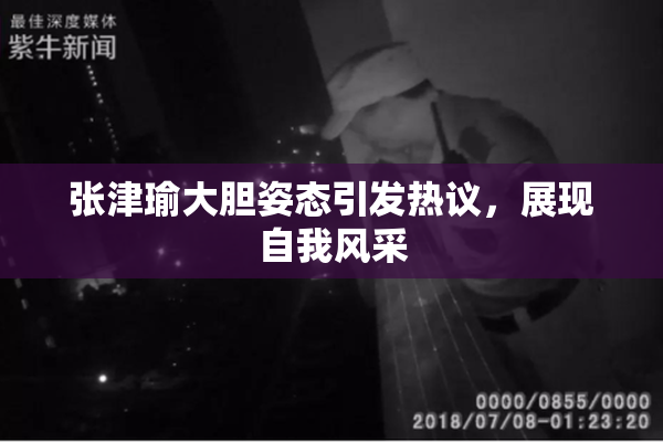 张津瑜大胆姿态引发热议，展现自我风采