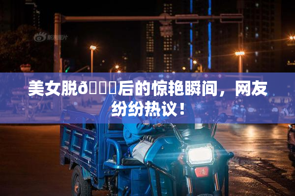 美女脱👙后的惊艳瞬间，网友纷纷热议！
