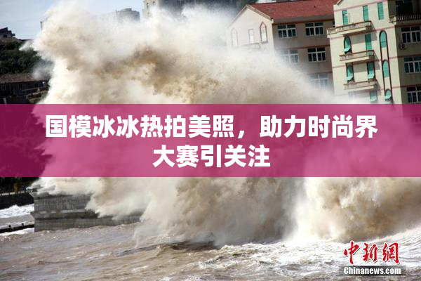 国模冰冰热拍美照，助力时尚界大赛引关注