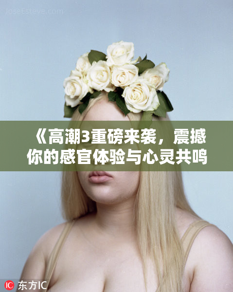 《高潮3重磅来袭，震撼你的感官体验与心灵共鸣》