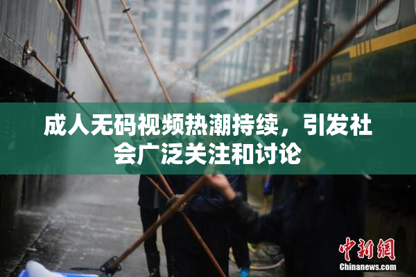 成人无码视频热潮持续，引发社会广泛关注和讨论