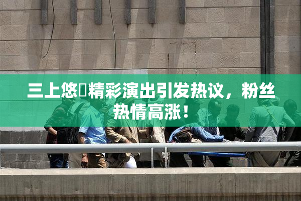 三上悠亜精彩演出引发热议，粉丝热情高涨！