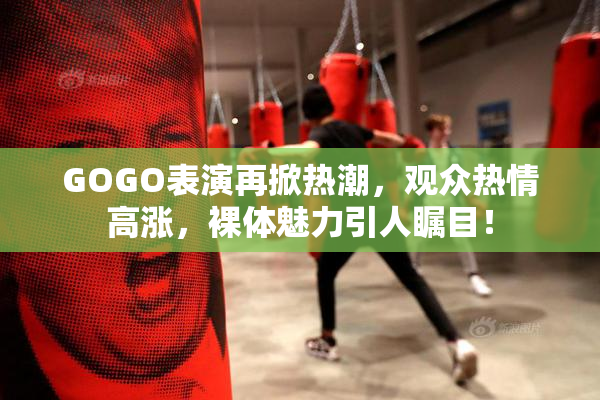 GOGO表演再掀热潮，观众热情高涨，裸体魅力引人瞩目！
