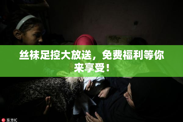丝袜足控大放送，免费福利等你来享受！