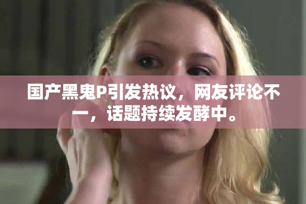 国产黑鬼P引发热议，网友评论不一，话题持续发酵中。