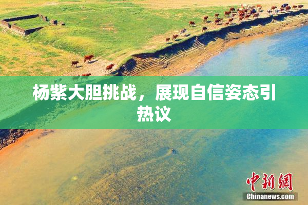 杨紫大胆挑战，展现自信姿态引热议