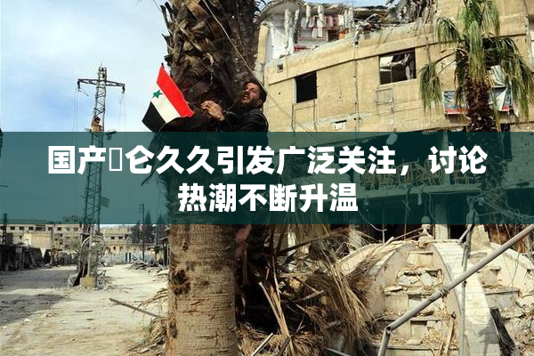 国产婬仑久久引发广泛关注，讨论热潮不断升温