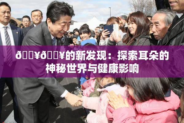 🔥🔥的新发现：探索耳朵的神秘世界与健康影响