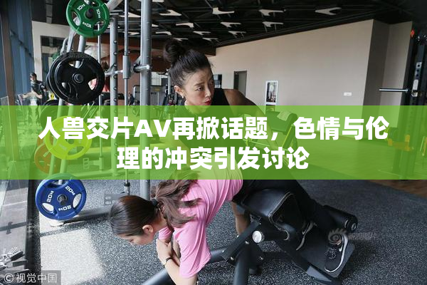 人兽交片AV再掀话题，色情与伦理的冲突引发讨论
