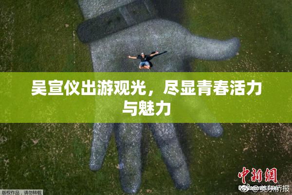 吴宣仪出游观光，尽显青春活力与魅力