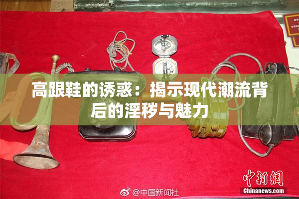 高跟鞋的诱惑：揭示现代潮流背后的淫秽与魅力