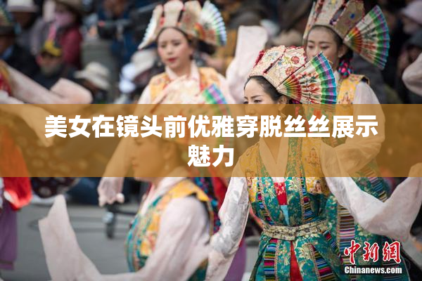 美女在镜头前优雅穿脱丝丝展示魅力