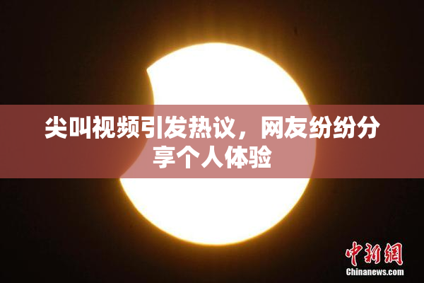 尖叫视频引发热议，网友纷纷分享个人体验