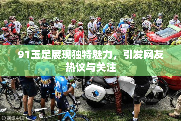 91玉足展现独特魅力，引发网友热议与关注
