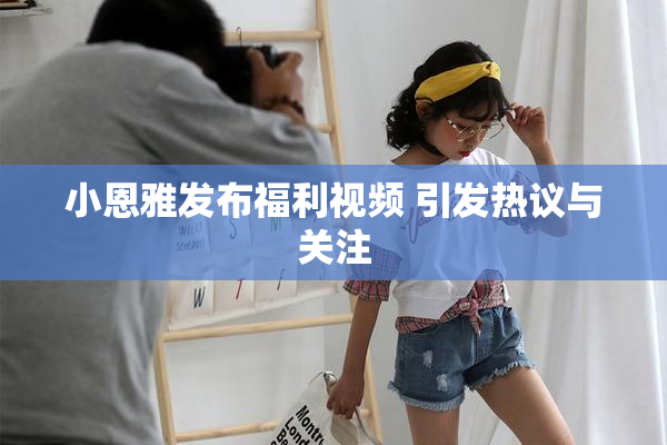 小恩雅发布福利视频 引发热议与关注