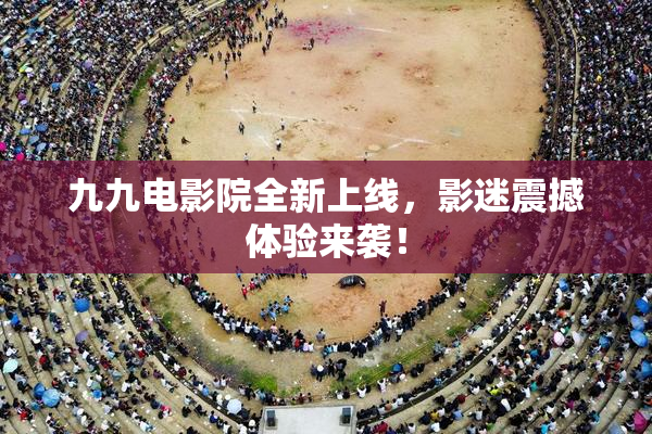 九九电影院全新上线，影迷震撼体验来袭！