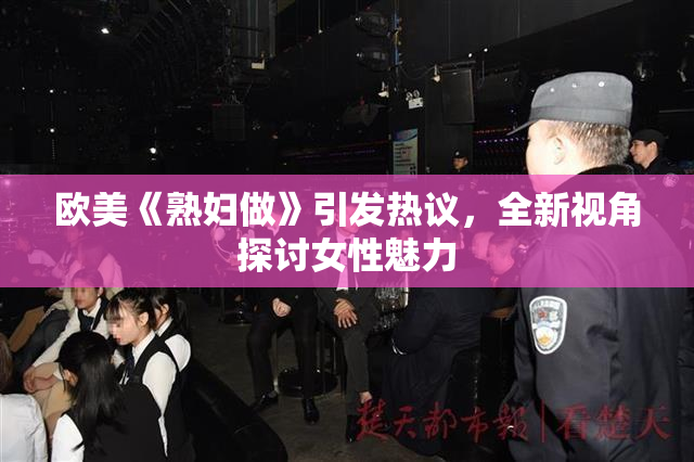 欧美《熟妇做》引发热议，全新视角探讨女性魅力