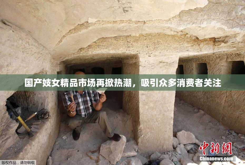 国产妓女精品市场再掀热潮，吸引众多消费者关注
